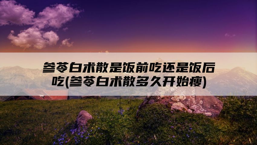 参苓白术散是饭前吃还是饭后吃(参苓白术散多久开始瘦)