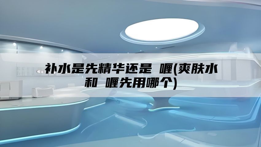 补水是先精华还是啫喱(爽肤水和啫喱先用哪个)