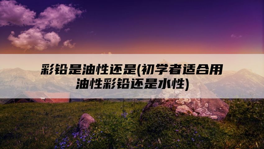 彩铅是油性还是(初学者适合用油性彩铅还是水性)