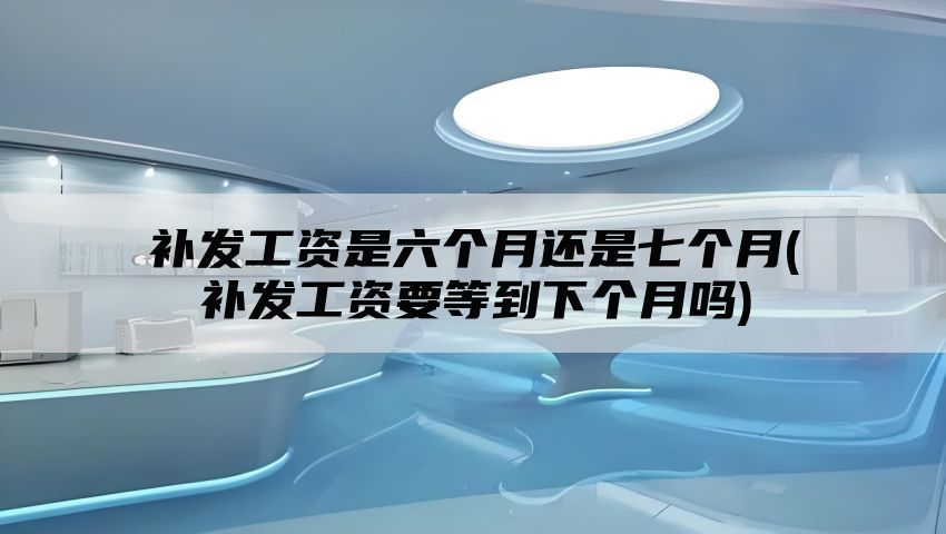 补发工资是六个月还是七个月(补发工资要等到下个月吗)