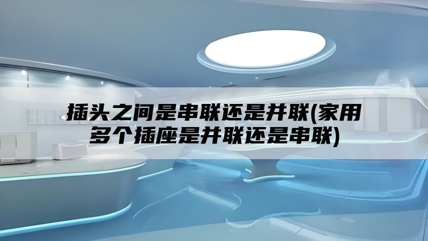 插头之间是串联还是并联(家用多个插座是并联还是串联)