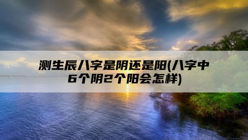 测生辰八字是阴还是阳(八字中6个阴2个阳会怎样)