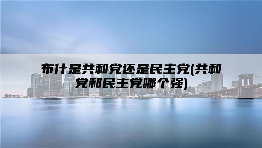 布什是共和党还是民主党(共和党和民主党哪个强)