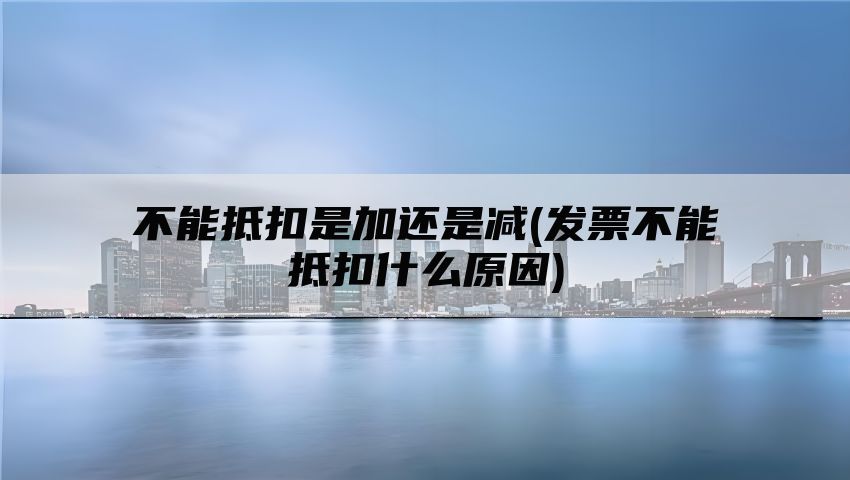 不能抵扣是加还是减(发票不能抵扣什么原因)