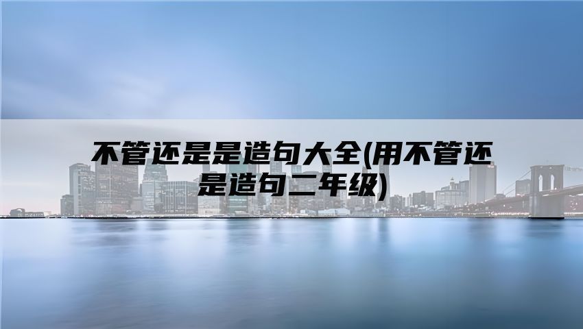 不管还是是造句大全(用不管还是造句二年级)