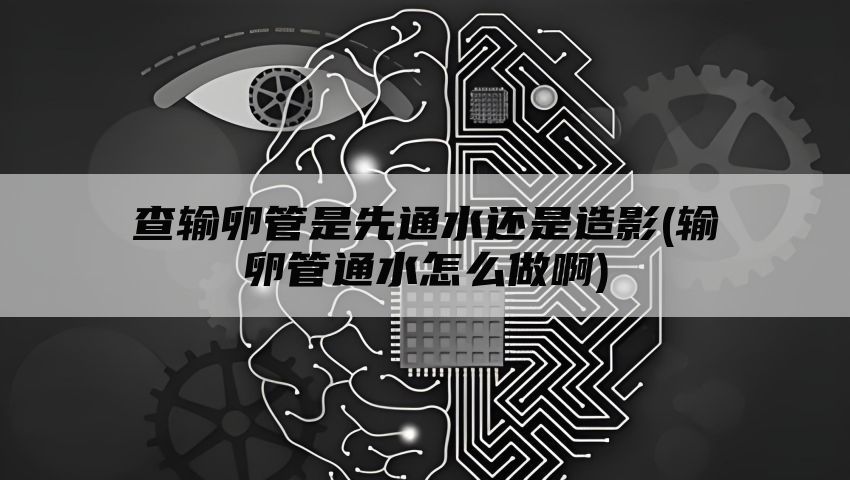 查输卵管是先通水还是造影(输卵管通水怎么做啊)