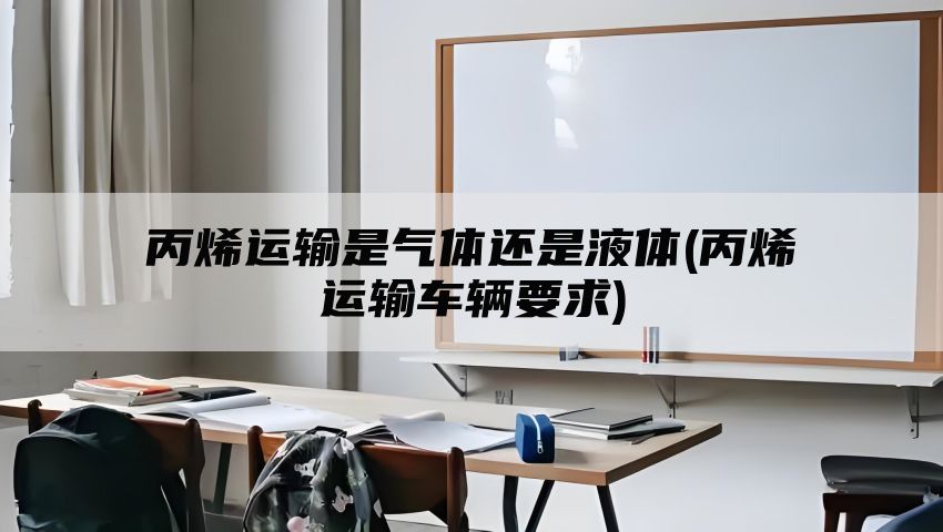 丙烯运输是气体还是液体(丙烯运输车辆要求)