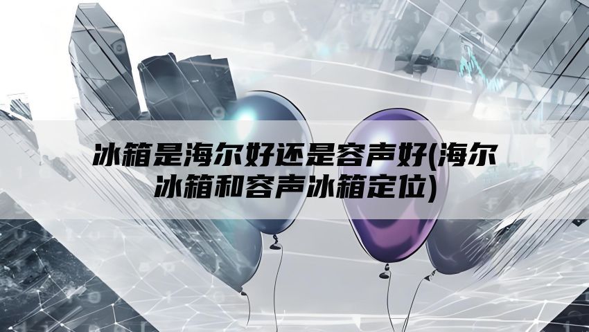 冰箱是海尔好还是容声好(海尔冰箱和容声冰箱定位)