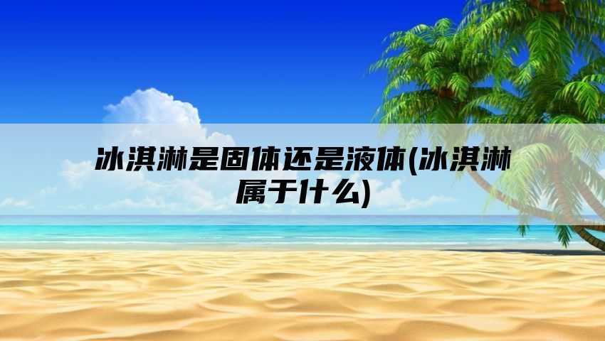 冰淇淋是固体还是液体(冰淇淋属于什么)