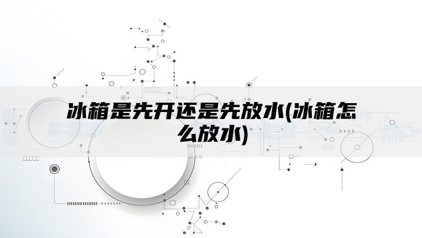 冰箱是先开还是先放水(冰箱怎么放水)