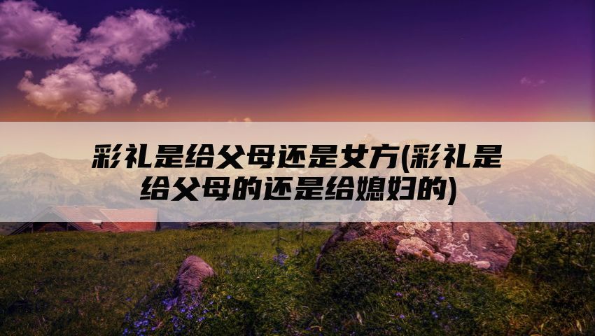 彩礼是给父母还是女方(彩礼是给父母的还是给媳妇的)