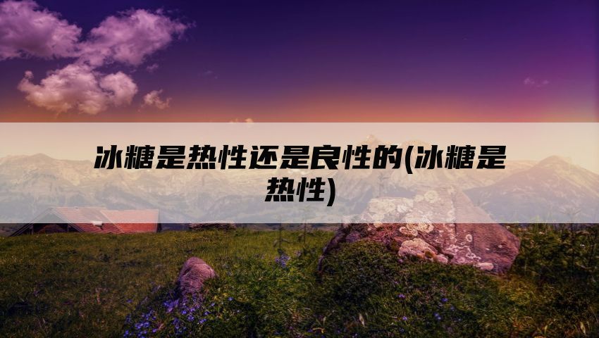 冰糖是热性还是良性的(冰糖是热性)