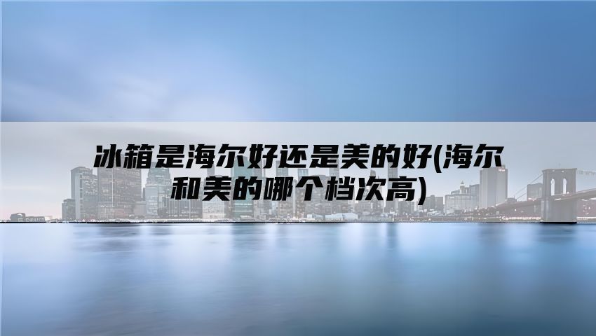 冰箱是海尔好还是美的好(海尔和美的哪个档次高)