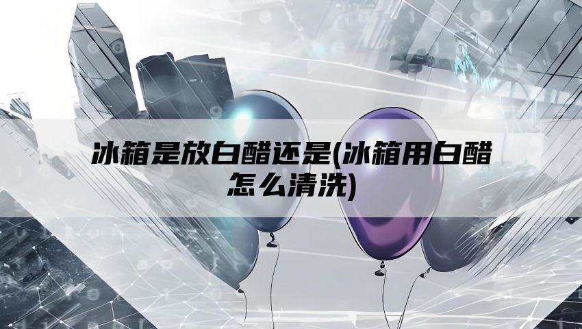 冰箱是放白醋还是(冰箱用白醋怎么清洗)