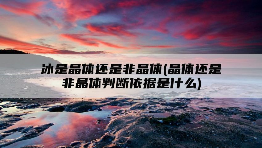 冰是晶体还是非晶体(晶体还是非晶体判断依据是什么)