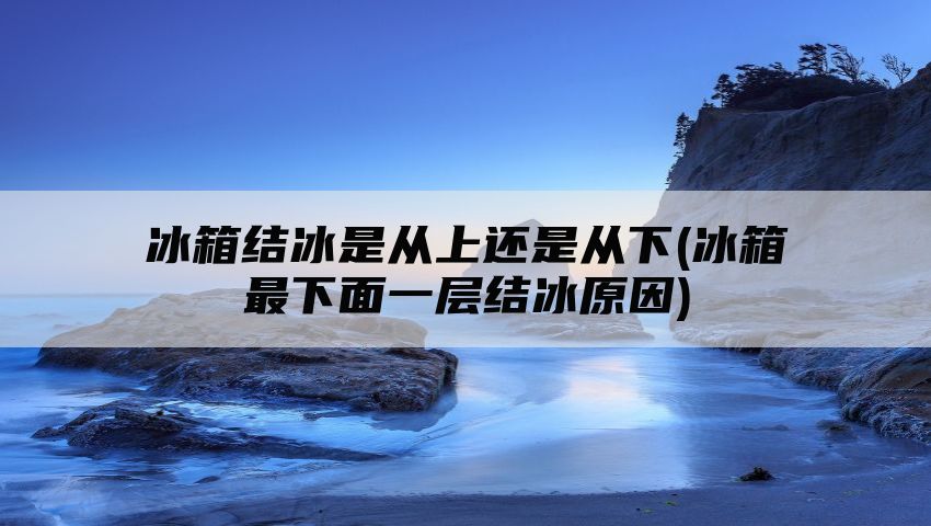 冰箱结冰是从上还是从下(冰箱最下面一层结冰原因)