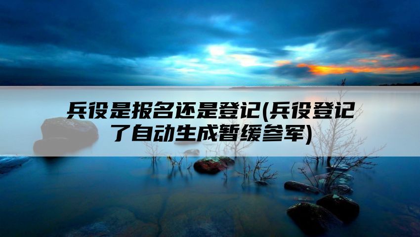 兵役是报名还是登记(兵役登记了自动生成暂缓参军)