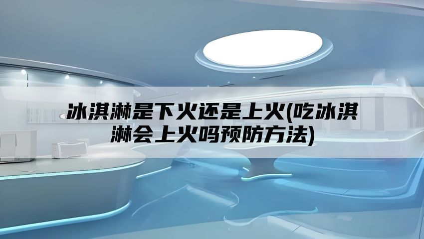 冰淇淋是下火还是上火(吃冰淇淋会上火吗预防方法)