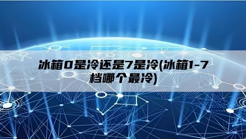 冰箱0是冷还是7是冷(冰箱1-7档哪个最冷)