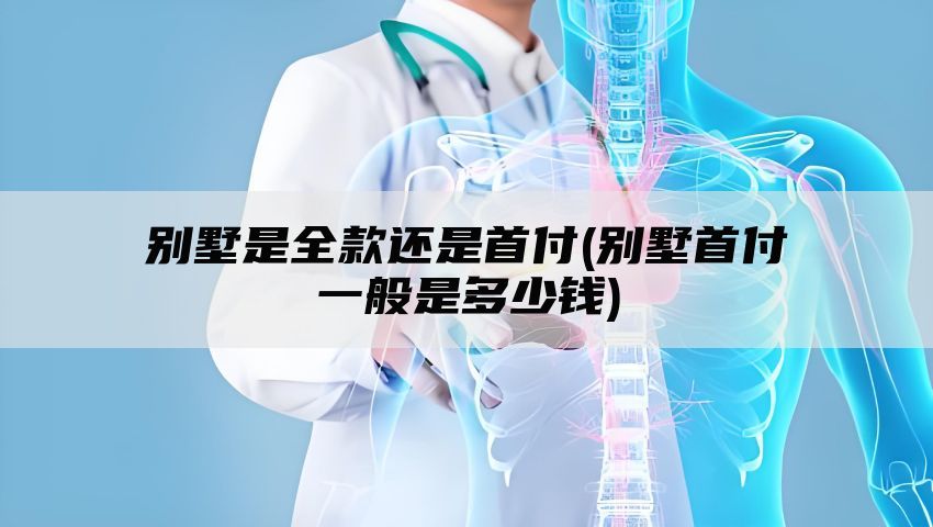 别墅是全款还是首付(别墅首付一般是多少钱)